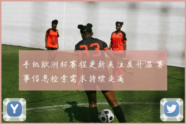 手机欧洲杯赛程更新关注度升温 赛事信息检索需求持续走高