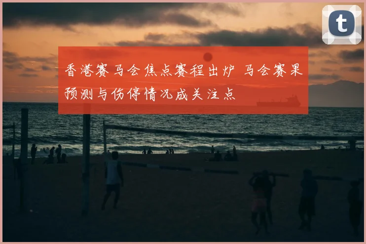 香港赛马会焦点赛程出炉 马会赛果预测与伤停情况成关注点