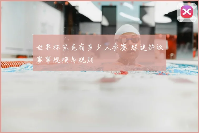 世界杯究竟有多少人参赛 球迷热议赛事规模与规则