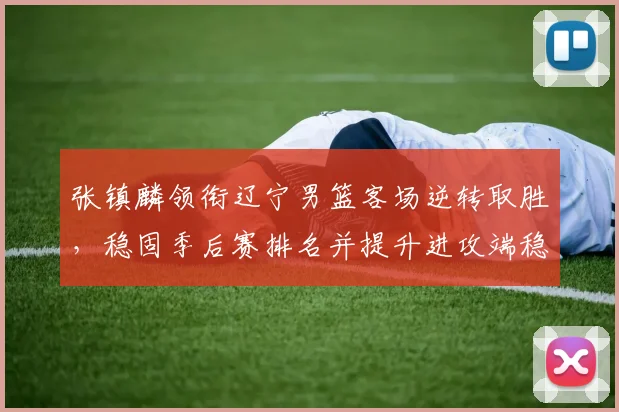 张镇麟领衔辽宁男篮客场逆转取胜，稳固季后赛排名并提升进攻端稳定性