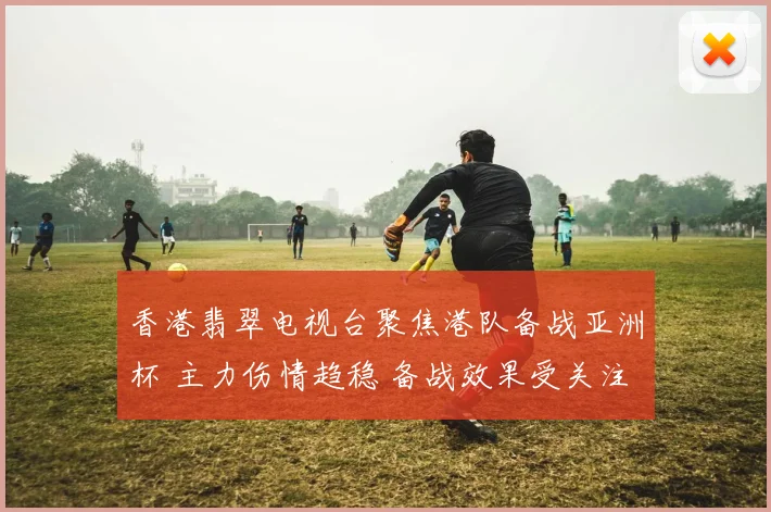 香港翡翠电视台聚焦港队备战亚洲杯 主力伤情趋稳 备战效果受关注