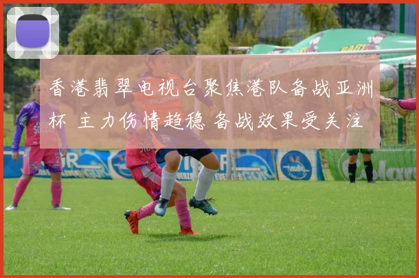 香港翡翠电视台聚焦港队备战亚洲杯 主力伤情趋稳 备战效果受关注