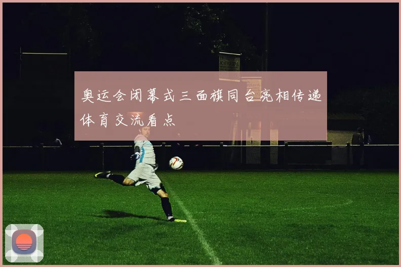 奥运会闭幕式三面旗同台亮相传递体育交流看点