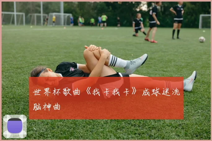 世界杯歌曲《我卡我卡》成球迷洗脑神曲