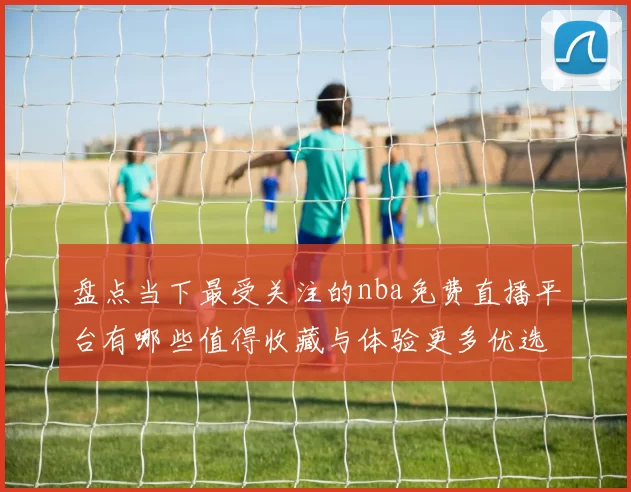 盘点当下最受关注的nba免费直播平台有哪些值得收藏与体验更多优选