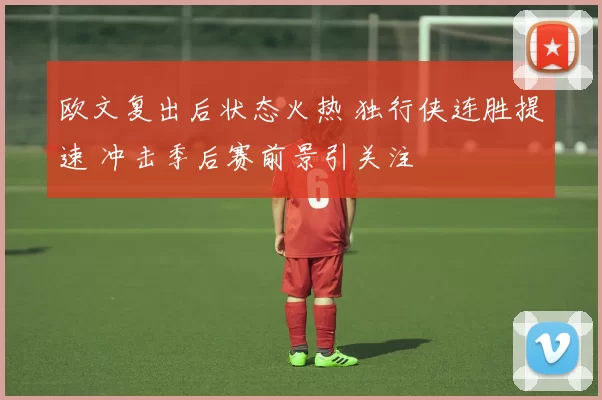 欧文复出后状态火热 独行侠连胜提速 冲击季后赛前景引关注